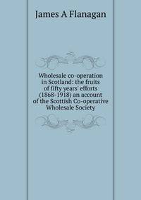 Wholesale co-operation in Scotland: the fruits of fifty years' efforts (1868-1918) an account of the Scottish Co-operative Wholesale Society