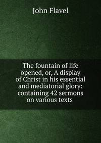 The fountain of life opened, or, A display of Christ in his essential and mediatorial glory: containing 42 sermons on various texts .