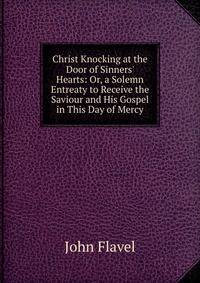Christ Knocking at the Door of Sinners' Hearts: Or, a Solemn Entreaty to Receive the Saviour and His Gospel in This Day of Mercy
