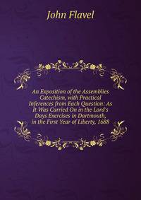 An Exposition of the Assemblies Catechism, with Practical Inferences from Each Question: As It Was Carried On in the Lord's Days Exercises in Dartmouth, in the First Year of Liberty, 1688