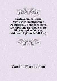 L'astronomie: Revue Mensuelle D'astronomie Populaire, De M?t?orologie, De Physique Du Globe Et De Photographie C?leste, Volume 12 (French Edition)