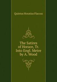 The Satires of Horace, Tr. Into Engl. Metre by A. Wood
