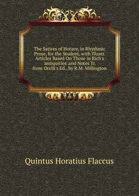 The Satires of Horace, in Rhythmic Prose, for the Student, with Illustr. Articles Based On Those in Rich's 'antiquities' and Notes Tr. from Orelli's Ed., by R.M. Millington
