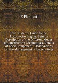 The Student's Guide to the Locomotive Engine: Being a Description of the Different Modes of Constructing Locomotives, Details of Their Component . Observations On the Management of Locomotives