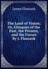 The Land of Vision; Or, Glimpses of the Past, the Present, and the Future By J. Flamank.