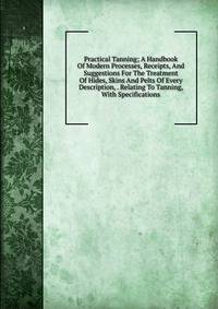 Practical Tanning; A Handbook Of Modern Processes, Receipts, And Suggestions For The Treatment Of Hides, Skins And Pelts Of Every Description, . Relating To Tanning, With Specifications