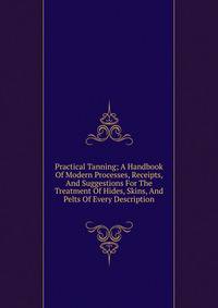 Practical Tanning; A Handbook Of Modern Processes, Receipts, And Suggestions For The Treatment Of Hides, Skins, And Pelts Of Every Description