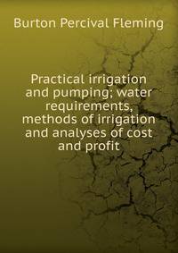 Practical irrigation and pumping; water requirements, methods of irrigation and analyses of cost and profit