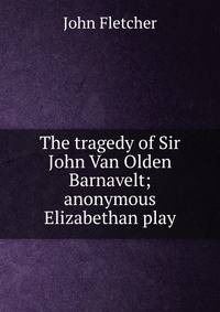 The tragedy of Sir John Van Olden Barnavelt; anonymous Elizabethan play
