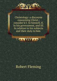Christology: a discourse concerning Christ : consider'd I. In himself, II. In his government, and III. In relation to his subjects and their duty to him .