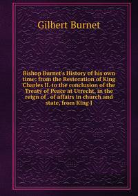 Bishop Burnet's History of his own time: from the Restoration of King Charles II. to the conclusion of the Treaty of Peace at Utrecht, in the reign of . of affairs in church and state, from King J