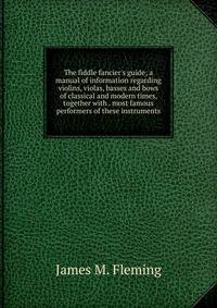 The fiddle fancier's guide; a manual of information regarding violins, violas, basses and bows of classical and modern times, together with . most famous performers of these instruments