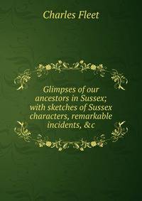 Glimpses of our ancestors in Sussex; with sketches of Sussex characters, remarkable incidents, &amp;c