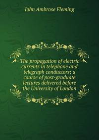 The propagation of electric currents in telephone and telegraph conductors: a course of post-graduate lectures delivered before the University of London