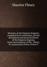 Memoirs of the Empress Eugenie: compiled from statements, private documents and personal lettres of the Empress Eugenie, from conversations of the . Fleury, M. Franceschini Pietri, Prince V