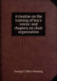 A treatise on the training of boy's voices: and chapters on choir organization
