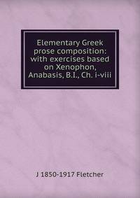 Elementary Greek prose composition: with exercises based on Xenophon, Anabasis, B.I., Ch. i-viii