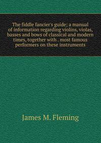 The fiddle fancier's guide; a manual of information regarding violins, violas, basses and bows of classical and modern times, together with . most famous performers on these instruments
