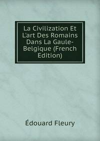 La Civilization Et L'art Des Romains Dans La Gaule-Belgique (French Edition)