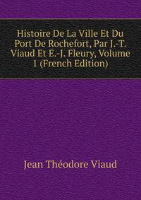 Histoire De La Ville Et Du Port De Rochefort, Par J.-T. Viaud Et E.-J. Fleury, Volume 1 (French Edition)
