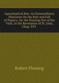 Apocalyptical Key: An Extraordinary Discourse On the Rise and Fall of Papacy; Or, the Pouring Out of the Vials, in the Revelation of St. John, Chap. XVI .