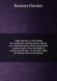 Light and Air: A Text-Book for Architects and Surveyors: Shows in a Tabulated Form What Constitutes Ancient Light; How the Right Is Acquired; How the . to Ancient Light for Which There Is No Reme
