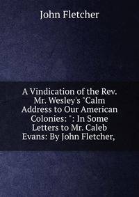 A Vindication of the Rev. Mr. Wesley's "Calm Address to Our American Colonies: ": In Some Letters to Mr. Caleb Evans: By John Fletcher, .