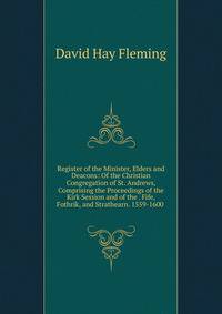 Register of the Minister, Elders and Deacons: Of the Christian Congregation of St. Andrews, Comprising the Proceedings of the Kirk Session and of the . Fife, Fothrik, and Strathearn. 1559-1600 .