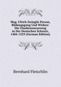 Mag. Ulrich Zwinglis Person, Bildungsgang Und Wirken: Die Glaubensneuerung in Der Deutschen Schweiz, 1484-1529 (German Edition)