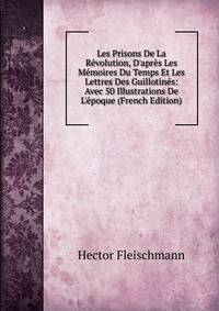 Les Prisons De La R?volution, D'apr?s Les M?moires Du Temps Et Les Lettres Des Guillotin?s: Avec 50 Illustrations De L'?poque (French Edition)