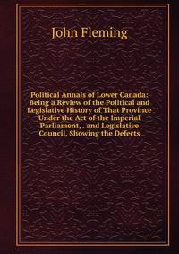 Political Annals of Lower Canada: Being a Review of the Political and Legislative History of That Province Under the Act of the Imperial Parliament, . and Legislative Council, Showing the Defects