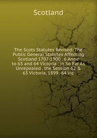 The Scots Statutes Revised: The Public General Statutes Affecting Scotland 1707-1900 . 6 Anne to 63 and 64 Victoria . in So Far As Unrepealed . the Session 62 &amp; 63 Victoria, 1899 -64 Vic