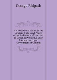 An Historical Account of the Ancient Rights and Power of the Parliament of Scotland: To Which Is Prefixed, a Short Introduction Upon Government in General