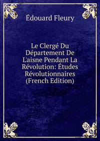 Le Clerg? Du D?partement De L'aisne Pendant La R?volution: ?tudes R?volutionnaires (French Edition)