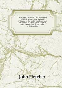 The Sceptic's Manual: Or, Christianity Verified, Being a New Method of Appeal to the Understandings and Consciences of Deists, Jews, Sceptics, and . Sinners, and in the Lives of Distinguish