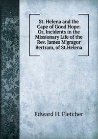 St. Helena and the Cape of Good Hope: Or, Incidents in the Missionary Life of the Rev. James M'gragor Bertram, of St.Helena