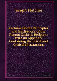 Lectures On the Principles and Institutions of the Roman Catholic Religion: With an Appendix Containing Historical and Critical Illustrations