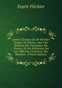 Lettres Choisies De Mr Flechier Eveque De Nismes: Avec Une Relation Des Fanatiques Du Vivarez; Et Des Reflexions Sur Les Differens Caracteres Des Hommes . (French Edition)