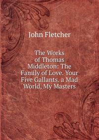 The Works of Thomas Middleton: The Family of Love. Your Five Gallants. a Mad World, My Masters