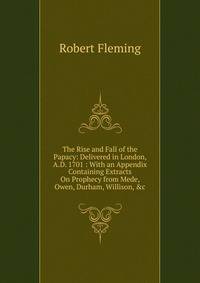 The Rise and Fall of the Papacy: Delivered in London, A.D. 1701 : With an Appendix Containing Extracts On Prophecy from Mede, Owen, Durham, Willison, &amp;c