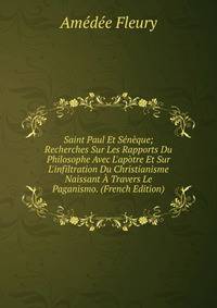 Saint Paul Et S?n?que; Recherches Sur Les Rapports Du Philosophe Avec L'ap?tre Et Sur L'infiltration Du Christianisme Naissant ? Travers Le Paganismo. (French Edition)