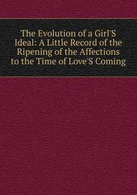 The Evolution of a Girl'S Ideal: A Little Record of the Ripening of the Affections to the Time of Love'S Coming