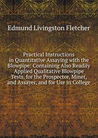 Practical Instructions in Quantitative Assaying with the Blowpipe: Containing Also Readily Applied Qualitative Blowpipe Tests. for the Prospector, Miner, and Assayer, and for Use in College