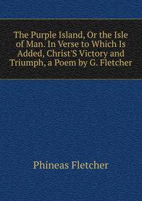 The Purple Island, Or the Isle of Man. In Verse to Which Is Added, Christ'S Victory and Triumph, a Poem by G. Fletcher