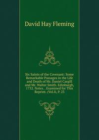 Six Saints of the Covenant: Some Remarkable Passages in the Life and Death of Mr. Daniel Cargill and Mr. Walter Smith. Edinburgh, 1732. Notes. . Examined for This Reprint. (Vol.Ii, P. 23
