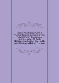 Grasses And Forage Plants. A Practical Treatise. Comprising Their Natural History Comparative Nutritive Value; Methods Of Cultivating, Cutting, And . In The United States And British Provinces