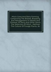 Milch Cows And Dairy Farming. Comprising The Breeds, Breeding, And Management In Health And Disease, Of Dairy And Other Stock; The Selection Of Milch . Method; The Culture Of Forage Plants, &amp;c