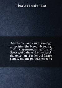 Milch cows and dairy farming; comprising the breeds, breeding, and management, in health and disease, of dairy and other stock; the selection of milch . of forage plants, and the production of mi