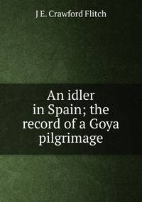 An idler in Spain; the record of a Goya pilgrimage