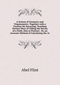 A System of Geometry and Trigonometry: Together with a Treatise On Surveying; Teaching Various Ways of Taking the Survey of a Field; Also to Protract . Or, an Accurate Method of Calculating the Ar